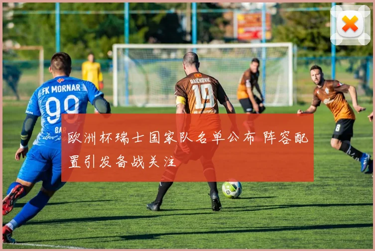 欧洲杯瑞士国家队名单公布 阵容配置引发备战关注
