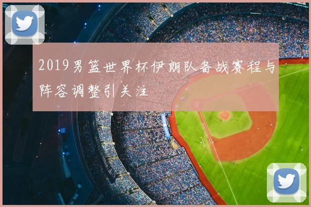 2019男篮世界杯伊朗队备战赛程与阵容调整引关注