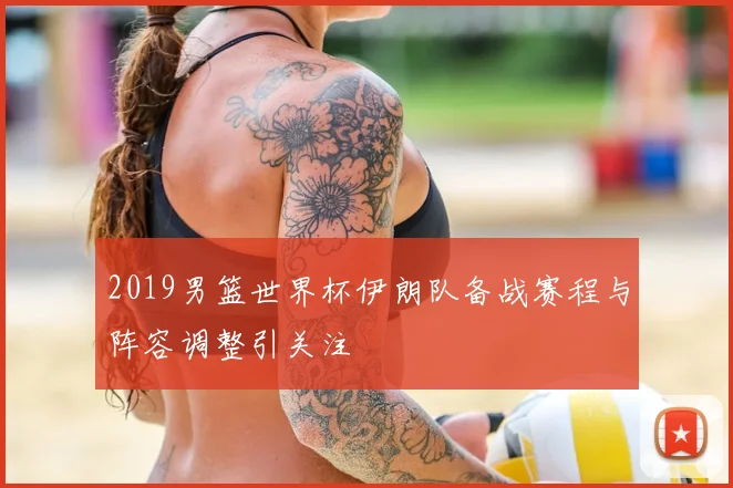 2019男篮世界杯伊朗队备战赛程与阵容调整引关注